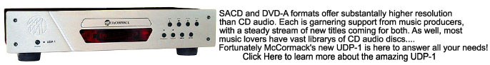 SACD and DVD-A formats offer substantally higher resolution 
than CD audio. Each is garnering support from music producers, 
with a steady stream of new titles coming for both. As well, most 
music lovers have vast librarys of CD audio discs.... 
Fortunately McCormack's new UDP-1 is here to answer all your needs!